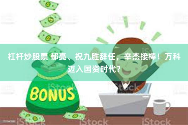 杠杆炒股票 郁亮、祝九胜辞任，辛杰接棒！万科迈入国资时代？