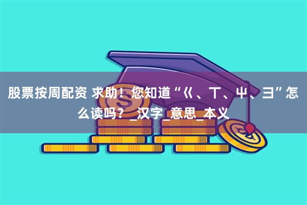 股票按周配资 求助！您知道“巜、丅、屮、彐”怎么读吗？_汉字_意思_本义