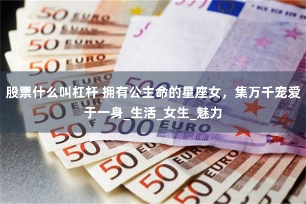 股票什么叫杠杆 拥有公主命的星座女，集万千宠爱于一身_生活_女生_魅力