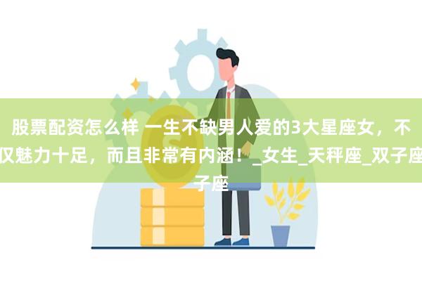 股票配资怎么样 一生不缺男人爱的3大星座女，不仅魅力十足，而且非常有内涵！_女生_天秤座_双子座