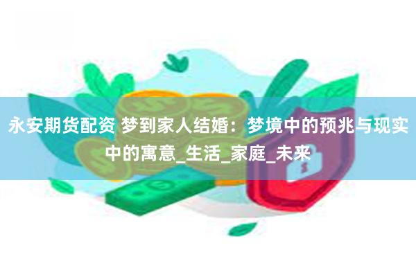 永安期货配资 梦到家人结婚：梦境中的预兆与现实中的寓意_生活_家庭_未来
