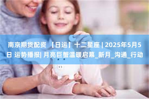 南京期货配资 【日运】十二星座 | 2025年5月5日 运势播报| 月亮巨蟹温暖启幕_新月_沟通_行动