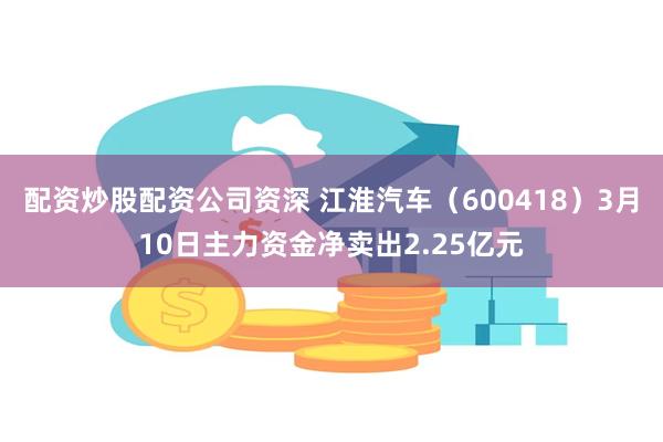 配资炒股配资公司资深 江淮汽车（600418）3月10日主力资金净卖出2.25亿元