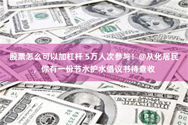股票怎么可以加杠杆 5万人次参与！@从化居民，你有一份节水护水倡议书待查收