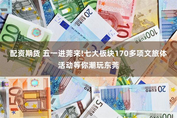 配资期货 五一进莞来!七大板块170多项文旅体活动等你潮玩东莞