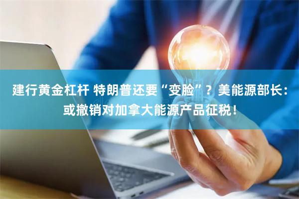 建行黄金杠杆 特朗普还要“变脸”？美能源部长：或撤销对加拿大能源产品征税！