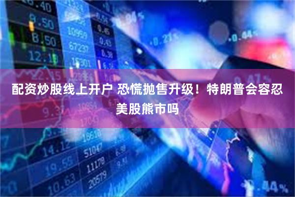 配资炒股线上开户 恐慌抛售升级！特朗普会容忍美股熊市吗