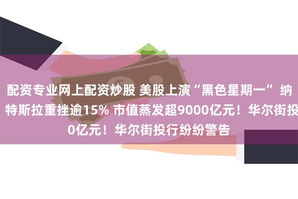 配资专业网上配资炒股 美股上演“黑色星期一” 纳指大跌4%！特斯拉重挫逾15% 市值蒸发超9000亿元！华尔街投行纷纷警告