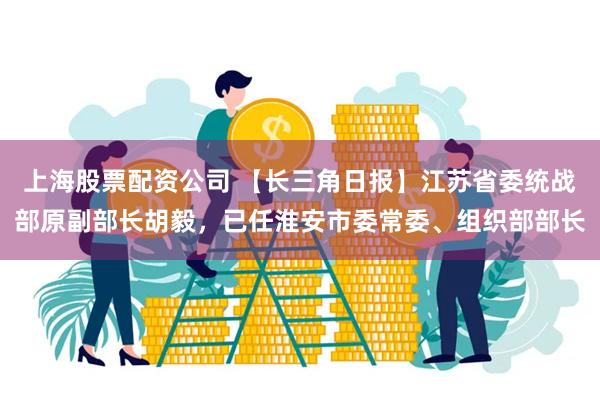上海股票配资公司 【长三角日报】江苏省委统战部原副部长胡毅，已任淮安市委常委、组织部部长