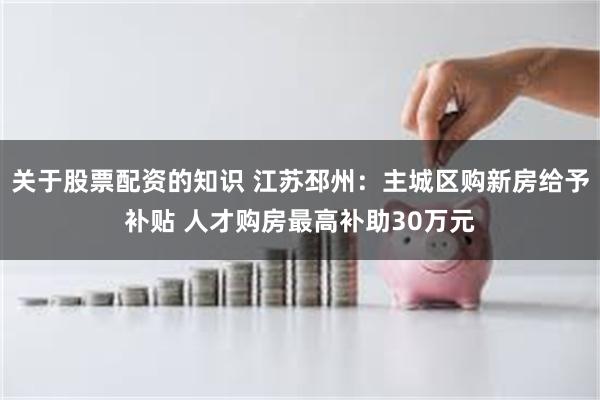 关于股票配资的知识 江苏邳州：主城区购新房给予补贴 人才购房最高补助30万元
