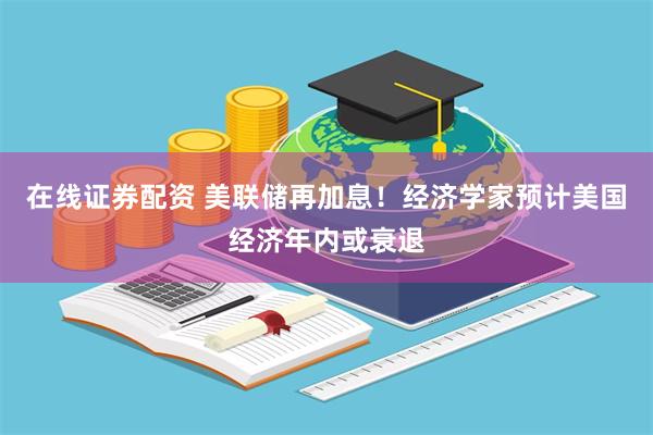 在线证券配资 美联储再加息！经济学家预计美国经济年内或衰退