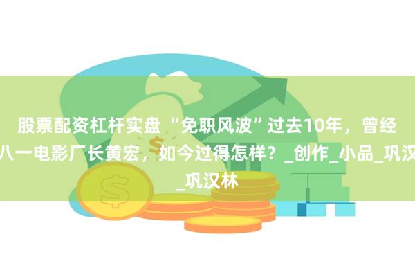 股票配资杠杆实盘 “免职风波”过去10年，曾经的八一电影厂长黄宏，如今过得怎样？_创作_小品_巩汉林