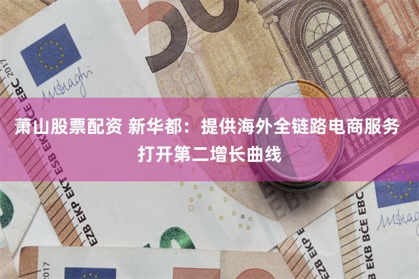 萧山股票配资 新华都：提供海外全链路电商服务 打开第二增长曲线
