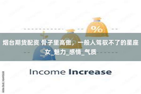 烟台期货配资 骨子里高傲，一般人驾驭不了的星座女_魅力_感情_气质