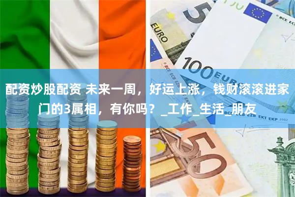 配资炒股配资 未来一周，好运上涨，钱财滚滚进家门的3属相，有你吗？_工作_生活_朋友
