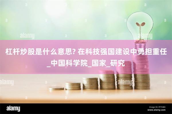 杠杆炒股是什么意思? 在科技强国建设中勇担重任_中国科学院_国家_研究