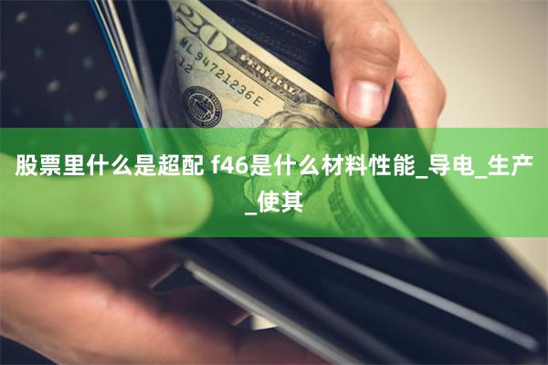 股票里什么是超配 f46是什么材料性能_导电_生产_使其