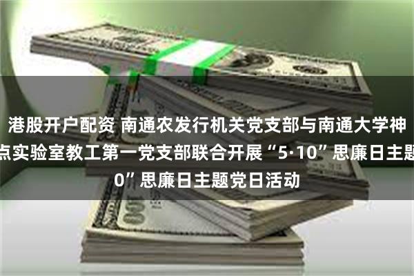 港股开户配资 南通农发行机关党支部与南通大学神经再生重点实验室教工第一党支部联合开展“5·10”思廉日主题党日活动