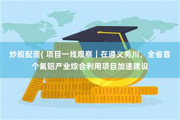 炒股配资( 项目一线观察｜在遵义务川，全省首个氟铝产业综合利用项目加速建设