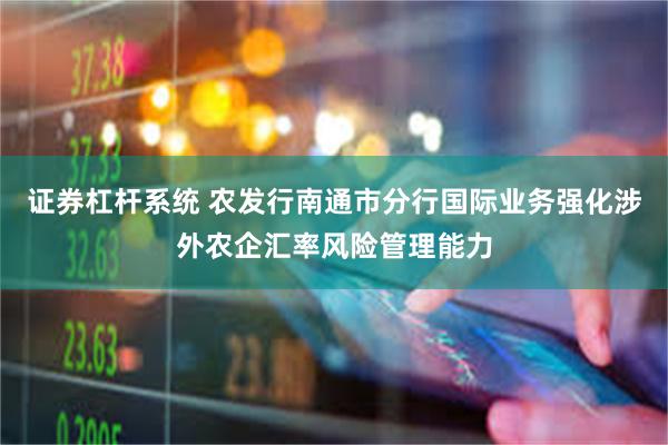 证券杠杆系统 农发行南通市分行国际业务强化涉外农企汇率风险管理能力