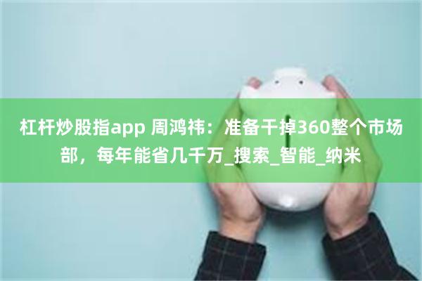 杠杆炒股指app 周鸿祎：准备干掉360整个市场部，每年能省几千万_搜索_智能_纳米