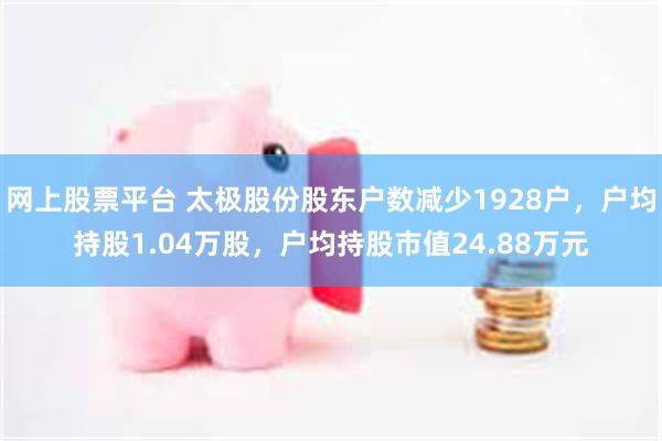 网上股票平台 太极股份股东户数减少1928户，户均持股1.04万股，户均持股市值24.88万元