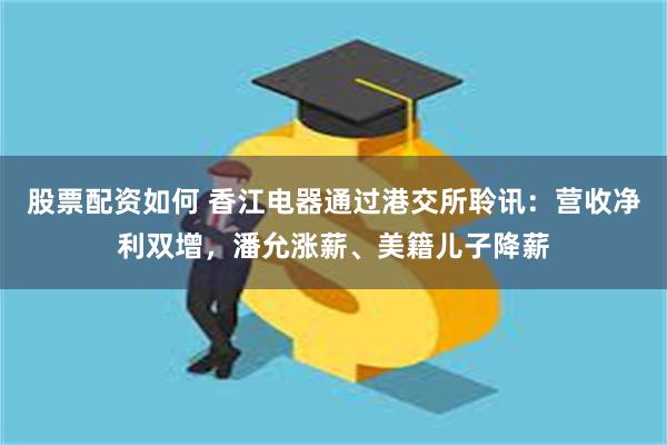 股票配资如何 香江电器通过港交所聆讯：营收净利双增，潘允涨薪、美籍儿子降薪