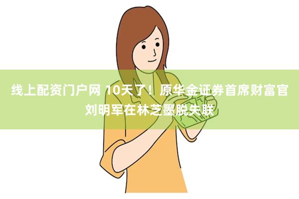 线上配资门户网 10天了！原华金证券首席财富官刘明军在林芝墨脱失联