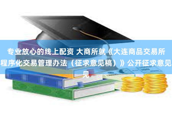 专业放心的线上配资 大商所就《大连商品交易所程序化交易管理办法（征求意见稿）》公开征求意见