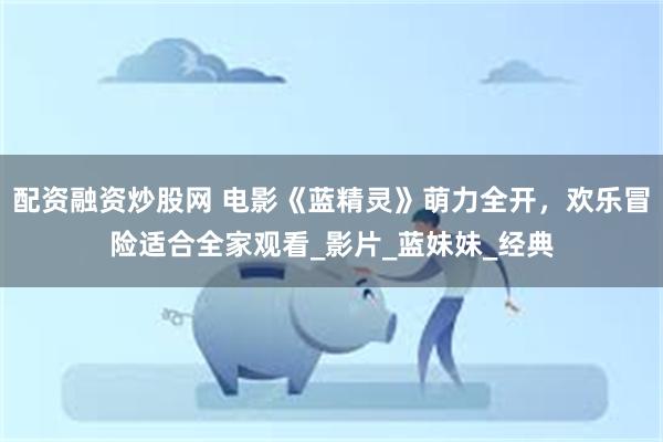 配资融资炒股网 电影《蓝精灵》萌力全开，欢乐冒险适合全家观看_影片_蓝妹妹_经典