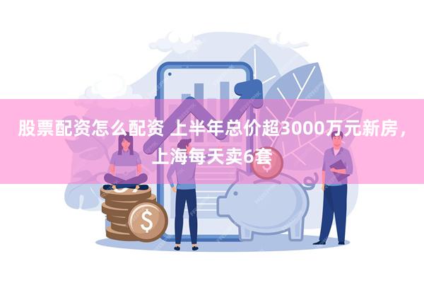 股票配资怎么配资 上半年总价超3000万元新房，上海每天卖6套