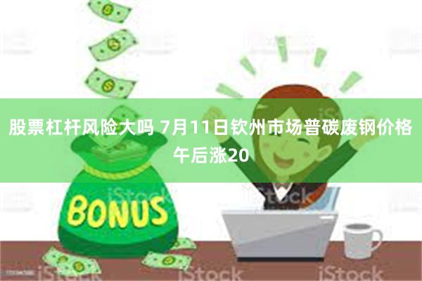 股票杠杆风险大吗 7月11日钦州市场普碳废钢价格午后涨20