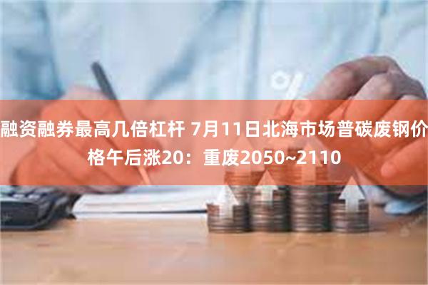 融资融券最高几倍杠杆 7月11日北海市场普碳废钢价格午后涨20：重废2050~2110