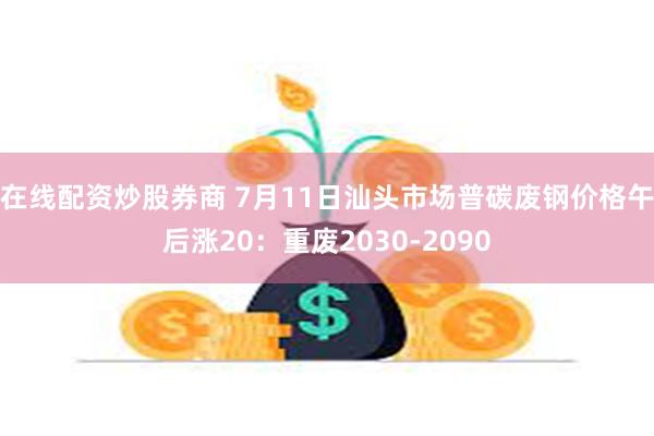 在线配资炒股券商 7月11日汕头市场普碳废钢价格午后涨20：重废2030-2090
