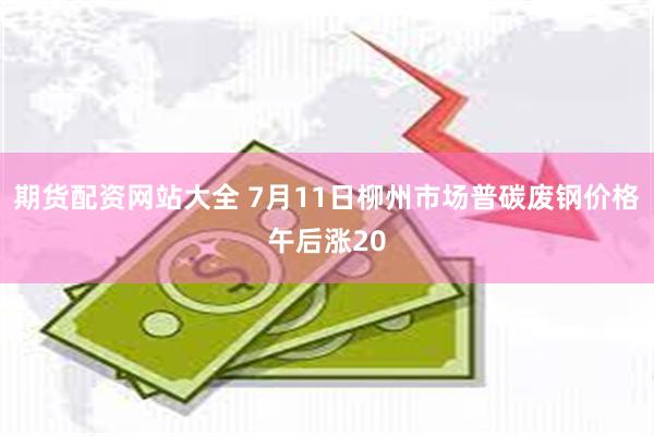 期货配资网站大全 7月11日柳州市场普碳废钢价格午后涨20