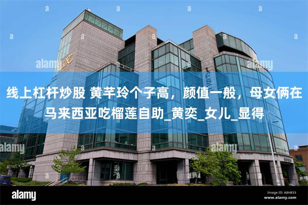 线上杠杆炒股 黄芊玲个子高，颜值一般，母女俩在马来西亚吃榴莲自助_黄奕_女儿_显得