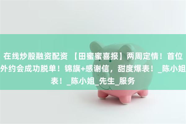 在线炒股融资配资 【田蜜蜜喜报】两周定情！首位星级会员户外约会成功脱单！锦旗+感谢信，甜度爆表！_陈小姐_先生_服务