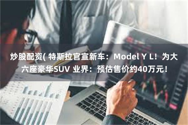 炒股配资( 特斯拉官宣新车：Model Y L！为大六座豪华SUV 业界：预估售价约40万元！