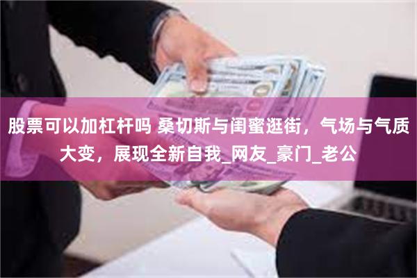 股票可以加杠杆吗 桑切斯与闺蜜逛街，气场与气质大变，展现全新自我_网友_豪门_老公