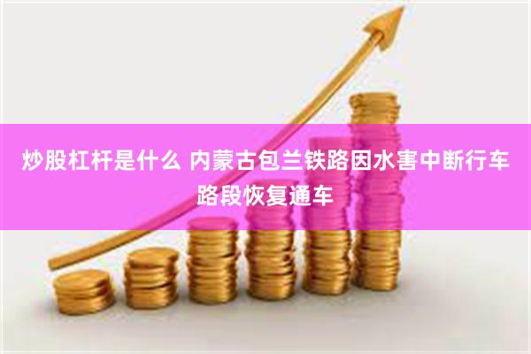 炒股杠杆是什么 内蒙古包兰铁路因水害中断行车路段恢复通车