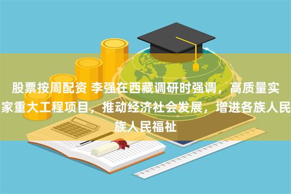 股票按周配资 李强在西藏调研时强调，高质量实施国家重大工程项目，推动经济社会发展，增进各族人民福祉