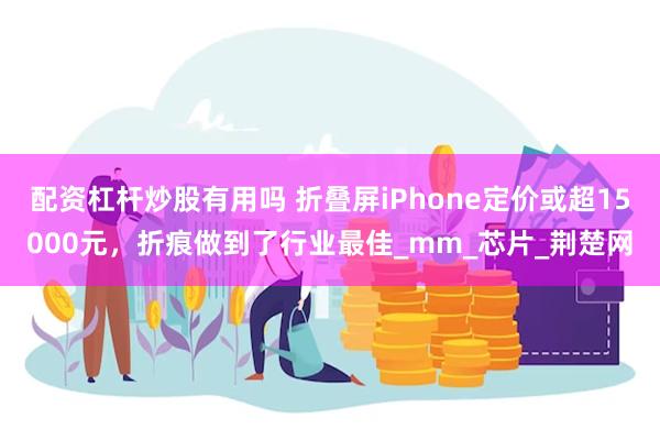 配资杠杆炒股有用吗 折叠屏iPhone定价或超15000元，折痕做到了行业最佳_mm_芯片_荆楚网
