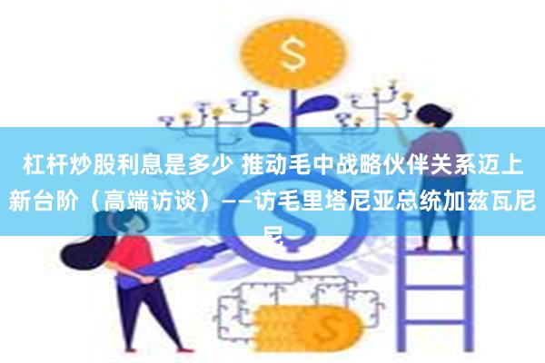 杠杆炒股利息是多少 推动毛中战略伙伴关系迈上新台阶（高端访谈）——访毛里塔尼亚总统加兹瓦尼