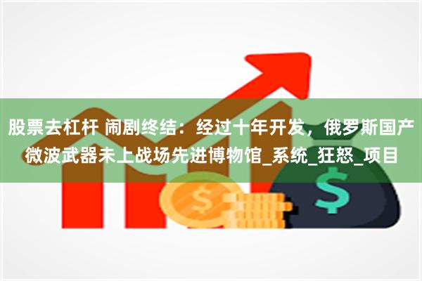 股票去杠杆 闹剧终结：经过十年开发，俄罗斯国产微波武器未上战场先进博物馆_系统_狂怒_项目