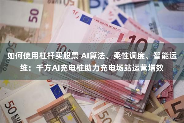 如何使用杠杆买股票 AI算法、柔性调度、智能运维：千方AI充电桩助力充电场站运营增效
