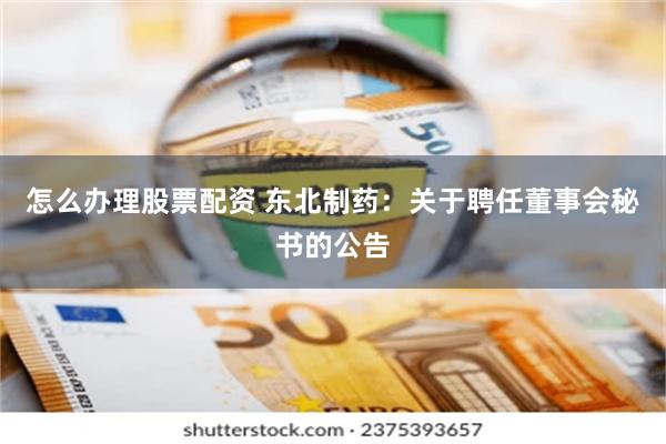 怎么办理股票配资 东北制药：关于聘任董事会秘书的公告