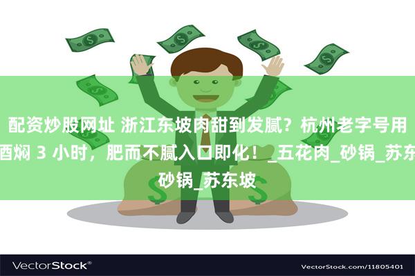 配资炒股网址 浙江东坡肉甜到发腻？杭州老字号用黄酒焖 3 小时，肥而不腻入口即化！_五花肉_砂锅_苏东坡