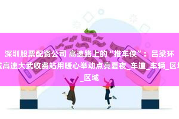 深圳股票配资公司 高速路上的“推车侠”：吕梁环城高速大武收费站用暖心举动点亮夏夜_车道_车辆_区域
