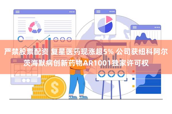 严禁股票配资 复星医药现涨超5% 公司获纽科阿尔茨海默病创新药物AR1001独家许可权