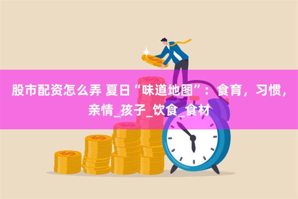 股市配资怎么弄 夏日“味道地图”：食育，习惯，亲情_孩子_饮食_食材
